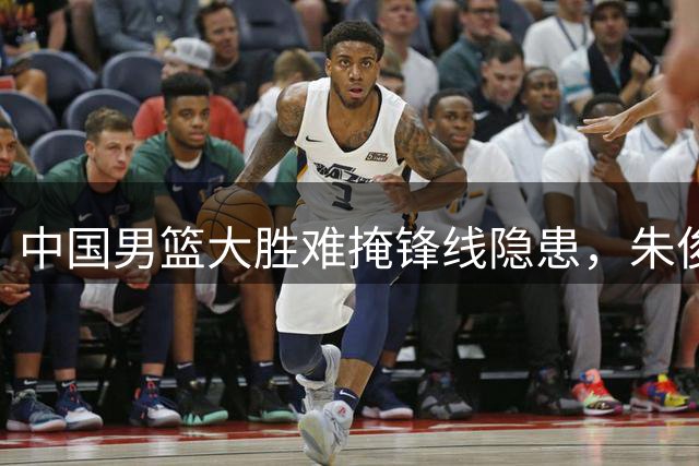 中国男篮大胜难掩锋线隐患，朱俊龙状态持续低迷引质疑
