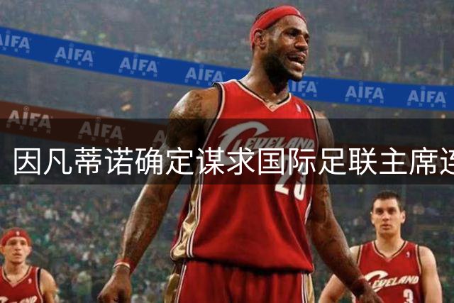 因凡蒂诺确定谋求国际足联主席连任 选举将于2027年举行